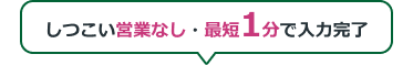 しつこい営業なし・最短1分で入力完了
